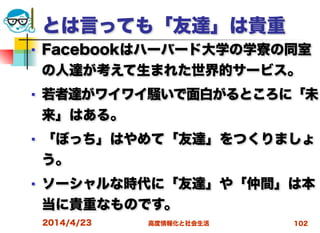 高度情報化と社会生活
とは言っても「友達」は貴重
■ Facebookはハーバード大学の学寮の同室
の人達が考えて生まれた世界的サービス。
■ 若者達がワイワイ騒いで面白がるところに「未
来」はある。
■ 「ぼっち」はやめて「友達」をつくりましょ
う。
■ ソーシャルな時代に「友達」や「仲間」は本
当に貴重なものです。
2014/4/23 102
 