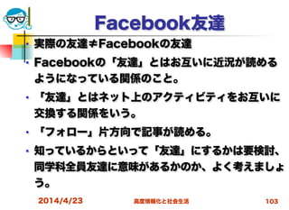 高度情報化と社会生活
Facebook友達
■ 実際の友達≠Facebookの友達
■ Facebookの「友達」とはお互いに近況が読める
ようになっている関係のこと。
■ 「友達」とはネット上のアクティビティをお互いに
交換する関係をいう。
■ 「フォロー」片方向で記事が読める。
■ 知っているからといって「友達」にするかは要検討、
同学科全員友達に意味があるかのか、よく考えましょ
う。
2014/4/23 103
 