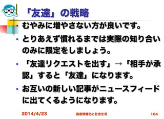 高度情報化と社会生活
「友達」の戦略
■ むやみに増やさない方が良いです。
■ とりあえず慣れるまでは実際の知り合い
のみに限定をしましょう。
■ 「友達リクエストを出す」→「相手が承
認」すると「友達」になります。
■ お互いの新しい記事がニュースフィード
に出てくるようになります。
2014/4/23 104
 