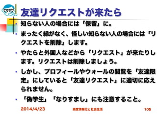 高度情報化と社会生活
友達リクエストが来たら
■ 知らない人の場合には「保留」に。
■ まったく縁がなく、怪しい知らない人の場合には「リ
クエストを削除」します。
■ やたらと外国人などから「リクエスト」が来たりし
ます。リクエストは削除しましょう。
■ しかし、プロフィールやウォールの閲覧を「友達限
定」にしていると「友達リクエスト」に適切に応え
られません。
■ 「偽学生」「なりすまし」にも注意すること。
2014/4/23 105
 