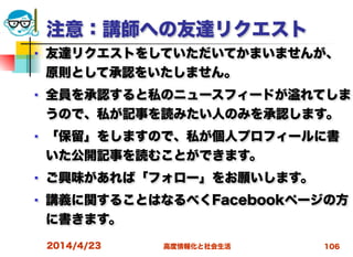 高度情報化と社会生活
注意：講師への友達リクエスト
■ 友達リクエストをしていただいてかまいませんが、
原則として承認をいたしません。
■ 全員を承認すると私のニュースフィードが れてしま
うので、私が記事を読みたい人のみを承認します。
■ 「保留」をしますので、私が個人プロフィールに書
いた公開記事を読むことができます。
■ ご興味があれば「フォロー」をお願いします。
■ 講義に関することはなるべくFacebookページの方
に書きます。
2014/4/23 106
 