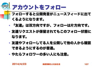 高度情報化と社会生活
アカウントをフォロー
■ フォローすると公開発言がニュースフィードに出て
くるようになります。
■ 「友達」は双方向ですが、フォローは片方向です。
■ 友達リクエストが保留されてもこのフォロー状態に
なります。
■ 友達やフォローしてる人を公開して他の人から確認
できるようにするのが普通。
■ やたらフォロワーの多い人にも注意。
2014/4/23 107
 