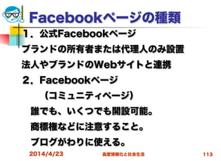 高度情報化と社会生活
Facebookページの種類
１．公式Facebookページ
ブランドの所有者または代理人のみ設置
法人やブランドのWebサイトと連携
２．Facebookページ
  （コミュニティページ）
 誰でも、いくつでも開設可能。
 商標権などに注意すること。
 ブログがわりに使える。
2014/4/23 113
 