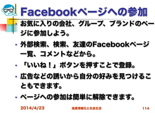 高度情報化と社会生活
Facebookページへの参加
■ お気に入りの会社、グループ、ブランドのペー
ジに参加しよう。
■ 外部検索、検索、友達のFacebookページ
一覧、コメントなどから。
■ 「いいね！」ボタンを押すことで登録。
■ 広告などの誘いから自分の好みを見つけるこ
ともできます。
■ ページへの参加は簡単に解除できます。
2014/4/23 114
 