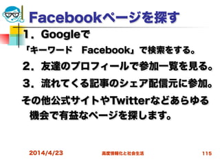 高度情報化と社会生活
Facebookページを探す
１．Googleで
「キーワード Facebook」で検索をする。
２．友達のプロフィールで参加一覧を見る。
３．流れてくる記事のシェア配信元に参加。
その他公式サイトやTwitterなどあらゆる
機会で有益なページを探します。
2014/4/23 115
 