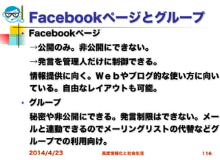 高度情報化と社会生活
Facebookページとグループ
■ Facebookページ
 →公開のみ。非公開にできない。
 →発言を管理人だけに制御できる。
 情報提供に向く。Ｗｅｂやブログ的な使い方に向い
ている。自由なレイアウトも可能。
■ グループ
 秘密や非公開にできる。発言制限はできない。メー
ルと連動できるのでメーリングリストの代替などグ
ループでの利用向け。
2014/4/23 116
 