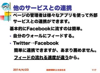 高度情報化と社会生活
他のサービスとの連携
■ ページの管理者は様々なアプリを使って外部
サービスとの連携ができます。
基本的にFacebookに流すのは簡単。
■ 自分のウォールにフィードする。
■ Twitter→Facebook
 簡単に連携できますが、あまり薦めません。
 フィードの流れる速度が違うから。
2014/4/23 117
 