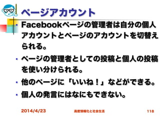 高度情報化と社会生活
ページアカウント
■ Facebookページの管理者は自分の個人
アカウントとページのアカウントを切替え
られる。
■ ページの管理者としての投稿と個人の投稿
を使い分けられる。
■ 他のページに「いいね！」などができる。
■ 個人の発言にはなにもできない。
2014/4/23 118
 