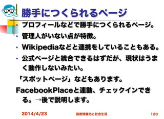 高度情報化と社会生活
勝手につくられるページ
■ プロフィールなどで勝手につくられるページ。
■ 管理人がいない点が特徴。
■ Wikipediaなどと連携をしていることもある。
■ 公式ページと統合できるはずだが、現状はうま
く動作しないみたい。
「スポットページ」などもあります。
FacebookPlaceと連動、チェックインでき
る。→後で説明します。
2014/4/23 120
 