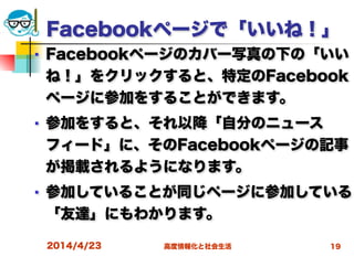 高度情報化と社会生活
Facebookページで「いいね！」
■ Facebookページのカバー写真の下の「いい
ね！」をクリックすると、特定のFacebook
ページに参加をすることができます。
■ 参加をすると、それ以降「自分のニュース
フィード」に、そのFacebookページの記事
が掲載されるようになります。
■ 参加していることが同じページに参加している
「友達」にもわかります。
2014/4/23 19
 