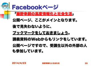 高度情報化と社会生活
Facebookページ
 「藤野幸嗣の高度情報化と社会生活」
 公開ページ、ここがメインとなります。
 後で見失わないように、
 ブックマークをしておきましょう。
 講義資料のWebからもリンクをしています。
 公開ページですので、受講生以外の外部の人
も参加しています。
 
2014/4/23 20
 