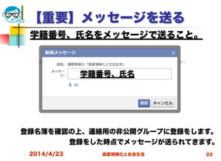 高度情報化と社会生活
【重要】メッセージを送る
2014/4/23 22
学籍番号、氏名をメッセージで送ること。
登録名簿を確認の上、連絡用の非公開グループに登録をします。
登録をした時点でメッセージが送られてきます。 
学籍番号、氏名
 