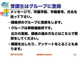 高度情報化と社会生活
受講生はグループに登録
■ メッセージで、所属学部、学籍番号、氏名を
送って下さい。
→講義用のグループに登録をします。
・グループは事務連絡用です。
 出欠の登録、講義の進め方などはこちらで質
問をしてください。
・課題を出したり、アンケートをとることもあ
ります。
2014/4/23 23
 