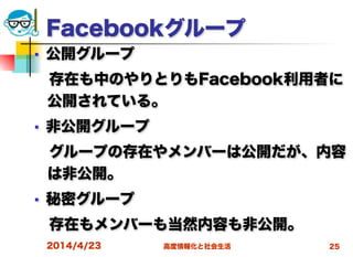 高度情報化と社会生活
Facebookグループ
■ 公開グループ
 存在も中のやりとりもFacebook利用者に
公開されている。
■ 非公開グループ
 グループの存在やメンバーは公開だが、内容
は非公開。
■ 秘密グループ
 存在もメンバーも当然内容も非公開。
2014/4/23 25
 