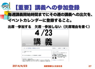 高度情報化と社会生活
【重要】講義への参加登録
■ 毎週講義開始時間までにその週の講義への出欠を、
イベントカレンダーに登録すること。
 出席→参加する 欠席→参加しない（欠席理由を書く）
2014/4/23 27
 