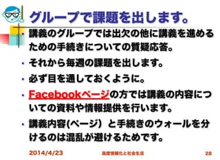 高度情報化と社会生活
グループで課題を出します。
■ 講義のグループでは出欠の他に講義を進める
ための手続きについての質疑応答。
■ それから毎週の課題を出します。
■ 必ず目を通しておくように。
■ Facebookページの方では講義の内容につ
いての資料や情報提供を行います。
■ 講義内容(ページ）と手続きのウォールを分
けるのは混乱が避けるためです。
2014/4/23 28
 