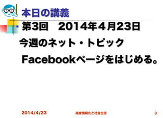 高度情報化と社会生活2014/4/23 3
本日の講義
■ 第3回 2014年４月23日
今週のネット・トピック
 Facebookページをはじめる。
  
 