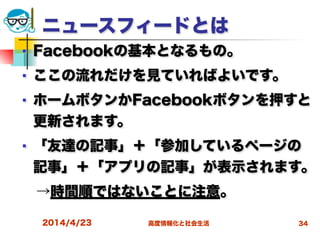 高度情報化と社会生活
ニュースフィードとは
■ Facebookの基本となるもの。
■ ここの流れだけを見ていればよいです。
■ ホームボタンかFacebookボタンを押すと
更新されます。
■ 「友達の記事」＋「参加しているページの
記事」＋「アプリの記事」が表示されます。
 →時間順ではないことに注意。
2014/4/23 34
 