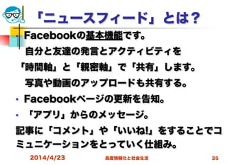 高度情報化と社会生活
「ニュースフィード」とは？
■ Facebookの基本機能です。
 自分と友達の発言とアクティビティを
「時間軸」と「親密軸」で「共有」します。
 写真や動画のアップロードも共有する。
■ Facebookページの更新を告知。
■ 「アプリ」からのメッセージ。
記事に「コメント」や「いいね!」をすることでコ
ミュニケーションをとっていく仕組み。
2014/4/23 35
 