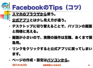 高度情報化と社会生活
FacebookのTips（コツ）
■ スマホのブラウザから使う。
■ 公式アプリとは少し見え方が違う。
■ デスクトップに切り替えることで、パソコンの画面
と同様に見える。
■ 画面が小さいので、実際の操作は至難、あくまで緊
急用。
■ リンクをクリックすると公式アプリに戻ってしまい
ます。
■ ページの作成・設定はパソコンから。
2014/4/23 4
 