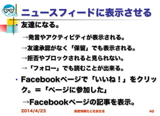 高度情報化と社会生活
ニュースフィードに表示させる
■ 友達になる。
 →発言やアクティビティが表示される。
 →友達承認がなく「保留」でも表示される。
 →拒否やブロックされると見られない。
 →「フォロー」でも読むことが出来る。
■ Facebookページで「いいね！」をクリッ
ク。＝「ページに参加した」
 →Facebookページの記事を表示。
2014/4/23 40
 