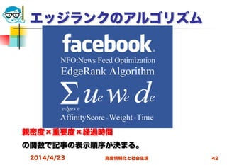 高度情報化と社会生活
エッジランクのアルゴリズム
親密度×重要度×経過時間
の関数で記事の表示順序が決まる。
2014/4/23 42
 