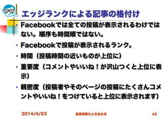 高度情報化と社会生活
エッジランクによる記事の格付け
■ Facebookでは全ての投稿が表示されるわけでは
ない。順序も時間順ではない。
■ Facebookで投稿が表示されるランク。
■ 時間（投稿時間の近いものが上位に）
■ 重要度（コメントやいいね！が沢山つくと上位に表
示）
■ 親密度（投稿者やそのページの投稿にたくさんコメ
ントやいいね！をつけていると上位に表示されます）
2014/4/23 43
 