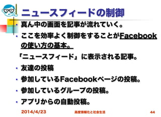 高度情報化と社会生活
ニュースフィードの制御
■ 真ん中の画面を記事が流れていく。
■ ここを効率よく制御をすることがFacebook
の使い方の基本。
「ニュースフィード」に表示される記事。
■ 友達の投稿
■ 参加しているFacebookページの投稿。
■ 参加しているグループの投稿。
■ アプリからの自動投稿。
2014/4/23 44
 