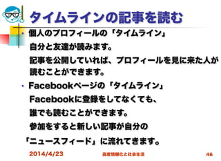 高度情報化と社会生活
タイムラインの記事を読む
■ 個人のプロフィールの「タイムライン」
 自分と友達が読みます。
 記事を公開していれば、プロフィールを見に来た人が
読むことができます。
■ Facebookページの「タイムライン」
 Facebookに登録をしてなくても、
 誰でも読むことができます。
 参加をすると新しい記事が自分の
「ニュースフィード」に流れてきます。
2014/4/23 46
 
