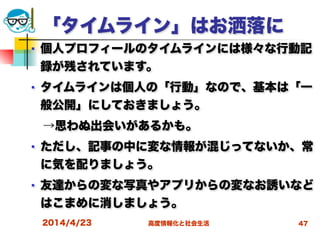 高度情報化と社会生活
「タイムライン」はお洒落に
■ 個人プロフィールのタイムラインには様々な行動記
録が残されています。
■ タイムラインは個人の「行動」なので、基本は「一
般公開」にしておきましょう。
 →思わぬ出会いがあるかも。
■ ただし、記事の中に変な情報が混じってないか、常
に気を配りましょう。
■ 友達からの変な写真やアプリからの変なお誘いなど
はこまめに消しましょう。
2014/4/23 47
 