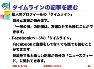 高度情報化と社会生活
タイムラインの記事を読む
■ 個人のプロフィールの「タイムライン」
 自分と友達が読みます。
 「一般公開」の記事は、友達以外でも読むことがで
きます。
■ Facebookページの「タイムライン」
 Facebookに登録をしてなくても誰でも読むこと
ができます。
 参加をすると新しい記事が自分の「ニュースフィー
ド」に流れてきます。
2014/4/23 48
 