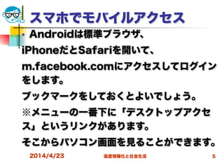 高度情報化と社会生活
スマホでモバイルアクセス
■ Androidは標準ブラウザ、
iPhoneだとSafariを開いて、
m.facebook.comにアクセスしてログイン
をします。
ブックマークをしておくとよいでしょう。
※メニューの一番下に「デスクトップアクセ
ス」というリンクがあります。
そこからパソコン画面を見ることができます。
2014/4/23 5
 
