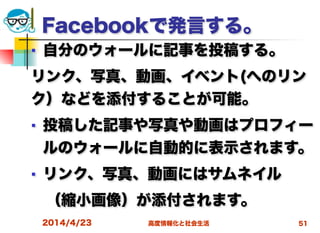 高度情報化と社会生活
Facebookで発言する。
■ 自分のウォールに記事を投稿する。
リンク、写真、動画、イベント(へのリン
ク）などを添付することが可能。
■ 投稿した記事や写真や動画はプロフィー
ルのウォールに自動的に表示されます。
■ リンク、写真、動画にはサムネイル
 （縮小画像）が添付されます。
2014/4/23 51
 