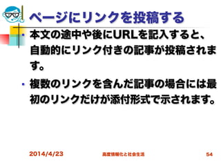高度情報化と社会生活
ページにリンクを投稿する
■ 本文の途中や後にURLを記入すると、
自動的にリンク付きの記事が投稿されま
す。
■ 複数のリンクを含んだ記事の場合には最
初のリンクだけが添付形式で示されます。
2014/4/23 54
 