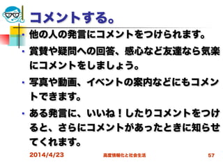 高度情報化と社会生活
コメントする。
■ 他の人の発言にコメントをつけられます。
■ 賞賛や疑問への回答、感心など友達なら気楽
にコメントをしましょう。
■ 写真や動画、イベントの案内などにもコメン
トできます。
■ ある発言に、いいね！したりコメントをつけ
ると、さらにコメントがあったときに知らせ
てくれます。
2014/4/23 57
 