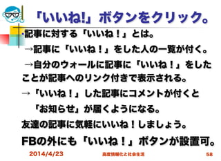 高度情報化と社会生活
「いいね!」ボタンをクリック。
■記事に対する「いいね！」とは。
→記事に「いいね！」をした人の一覧が付く。
→自分のウォールに記事に「いいね！」をした
ことが記事へのリンク付きで表示される。
→「いいね！」した記事にコメントが付くと
 「お知らせ」が届くようになる。
友達の記事に気軽にいいね！しましょう。
FBの外にも「いいね！」ボタンが設置可。
2014/4/23 58
 