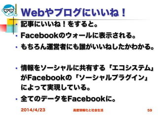 高度情報化と社会生活
Webやブログにいいね！
■ 記事にいいね！をすると。
■ Facebookのウォールに表示される。
■ もちろん運営者にも誰がいいねしたかわかる。
■ 情報をソーシャルに共有する「エコシステム」
がFacebookの「ソーシャルプラグイン」
によって実現している。
■ 全てのデータをFacebookに。
2014/4/23 59
 