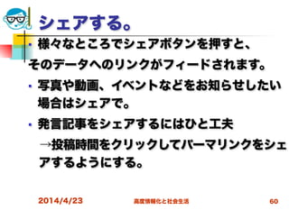 高度情報化と社会生活
シェアする。
■ 様々なところでシェアボタンを押すと、
そのデータへのリンクがフィードされます。
■ 写真や動画、イベントなどをお知らせしたい
場合はシェアで。
■ 発言記事をシェアするにはひと工夫
 →投稿時間をクリックしてパーマリンクをシェ
アするようにする。
 
2014/4/23 60
 