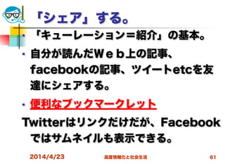 高度情報化と社会生活
「シェア」する。
■ 「キューレーション＝紹介」の基本。
■ 自分が読んだＷｅｂ上の記事、
facebookの記事、ツイートetcを友
達にシェアする。
■ 便利なブックマークレット
Twitterはリンクだけだが、Facebook
ではサムネイルも表示できる。
2014/4/23 61
 