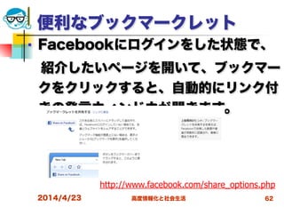 高度情報化と社会生活
便利なブックマークレット
■ Facebookにログインをした状態で、
 紹介したいページを開いて、ブックマー
クをクリックすると、自動的にリンク付
きの発言ウィンドウが開きます。
2014/4/23 62
http://www.facebook.com/share_options.php
 