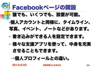 高度情報化と社会生活
Facebookページの開設
■ 誰でも、いくつでも、設置が可能。
■個人アカウントと同様に、タイムライン、
写真、イベント、ノートなどがあります。
■ 書き込みができる人を設定できます。
■ 様々な支援アプリを使って、中身を充実
させることもできます。
→個人プロフィールとの違い。
2014/4/23 64
 