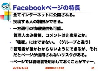 高度情報化と社会生活
Facebookページの特長
■ 全てインターネットに公開される。
■ 投稿する人の制限ができる。
■ 一方通行の情報提供も可能。
 管理人のみ投稿、コメントは非表示とか。
■ 「秘密」にはできない。（グループと違う）
※管理者が誰かわからないようにできるが、それ
だとページが信用されないリスクがある。
→ページでは管理者を明示しておくことがマナー。
2014/4/23 65
 