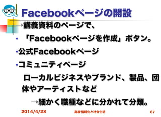 高度情報化と社会生活
Facebookページの開設
→講義資料のページで、
■ 「Facebookページを作成」ボタン。
■公式Facebookページ
■コミュニティページ
 ローカルビジネスやブランド、製品、団
体やアーティストなど
  →細かく職種などに分かれて分類。
2014/4/23 67
 