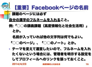 高度情報化と社会生活
【重要】Facebookページの名前
■ 課題のページには必ず
自分の漢字のフルネームを入れること。
例:「○○の講義課題（高度情報化と社会生活用）」
とか。
 名前が入っていれば他の文字列は何でもよい。
「○○のページ」、「○○のノート」とか。
■ テーマを変えて運営したいので、フルネームを入れ
たくないという場合には、管理者を明示する設定を
してプロフィールへのリンクを張っておくこと。
2014/4/23 70
 
