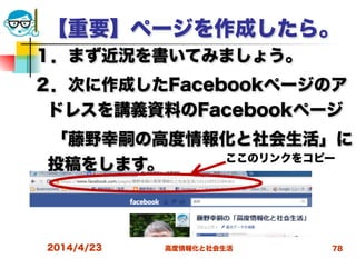 高度情報化と社会生活
【重要】ページを作成したら。
１．まず近況を書いてみましょう。
２．次に作成したFacebookページのア
ドレスを講義資料のFacebookページ
 「藤野幸嗣の高度情報化と社会生活」に
投稿をします。
2014/4/23 78
ここのリンクをコピー
 