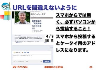 高度情報化と社会生活
URLを間違えないように
スマホからでは無
く、必ずパソコンか
ら投稿すること！
スマホから投稿する
とケータイ用のアド
レスになります。
2014/4/23 80
 