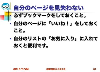 高度情報化と社会生活
自分のページを見失わない
■ 必ずブックマークをしておくこと。
■ 自分のページに「いいね！」をしておく
こと。
■ 自分のリストの「お気に入り」に入れて
おくと便利です。
2014/4/23 81
 