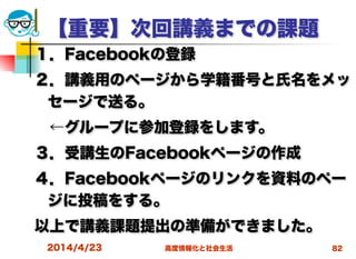 高度情報化と社会生活
【重要】次回講義までの課題
１．Facebookの登録
２．講義用のページから学籍番号と氏名をメッ
セージで送る。
 ←グループに参加登録をします。
３．受講生のFacebookページの作成
４．Facebookページのリンクを資料のペー
ジに投稿をする。
以上で講義課題提出の準備ができました。
2014/4/23 82
 