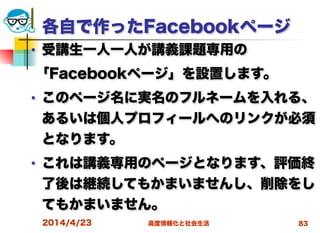 高度情報化と社会生活
各自で作ったFacebookページ
■ 受講生一人一人が講義課題専用の
「Facebookページ」を設置します。
■ このページ名に実名のフルネームを入れる、
あるいは個人プロフィールへのリンクが必須
となります。
■ これは講義専用のページとなります、評価終
了後は継続してもかまいませんし、削除をし
てもかまいません。
2014/4/23 83
 