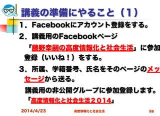 高度情報化と社会生活
講義の準備にやること（１）
１．Facebookにアカウント登録をする。
２．講義用のFacebookページ
 「藤野幸嗣の高度情報化と社会生活」に参加
登録（いいね！）をする。
３．所属、学籍番号、氏名をそのページのメッ
セージから送る。
 講義用の非公開グループに参加登録します。
「高度情報化と社会生活２０14」
2014/4/23 86
 